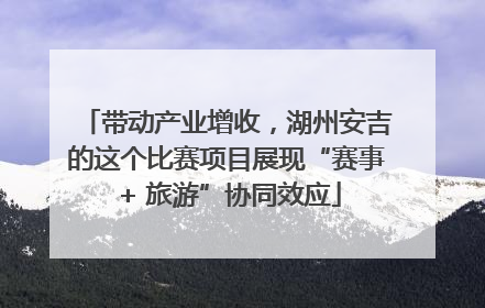 带动产业增收，湖州安吉的这个比赛项目展现“赛事 + 旅游”协同效应
