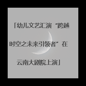 幼儿文艺汇演“跨越时空之未来引领者”在云南大剧院上演