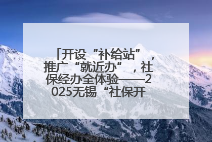 开设“补给站”，推广“就近办”，社保经办全体验——2025无锡“社保开放月”活动开启