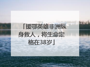 援鄂英雄非洲纵身救人，将生命定格在38岁
