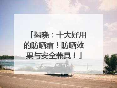 揭晓：十大好用的防晒霜！防晒效果与安全兼具！