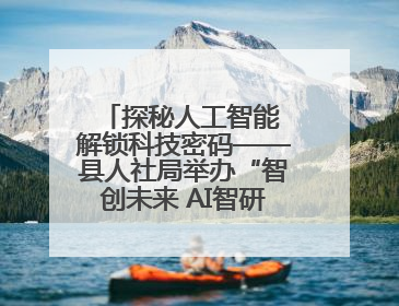 探秘人工智能 解锁科技密码——县人社局举办“智创未来 AI智研实战营”主题创业沙龙活动