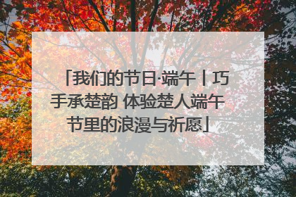 我们的节日·端午丨巧手承楚韵 体验楚人端午节里的浪漫与祈愿