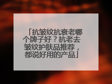抗皱纹抗衰老哪个牌子好？抗老去皱纹护肤品推荐，都说好用的产品