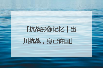 抗战影像记忆｜出川抗战，身已许国