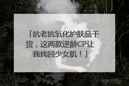 抗老抗氧化护肤品干货，这两款逆龄CP让我找回少女肌！
