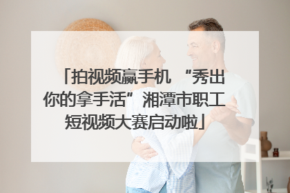 拍视频赢手机 “秀出你的拿手活”湘潭市职工短视频大赛启动啦