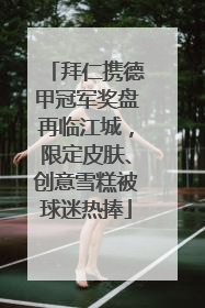 拜仁携德甲冠军奖盘再临江城，限定皮肤、创意雪糕被球迷热捧