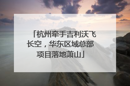 杭州牵手吉利沃飞长空，华东区域总部项目落地萧山