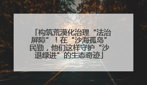 构筑荒漠化治理“法治屏障”！在“沙海孤岛”民勤，他们这样守护“沙退绿进”的生态奇迹