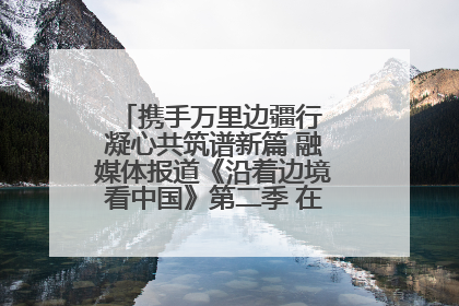 携手万里边疆行 凝心共筑谱新篇 融媒体报道《沿着边境看中国》第二季 在广西东兴正式启动