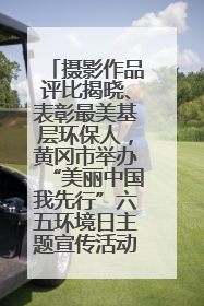 摄影作品评比揭晓、表彰最美基层环保人，黄冈市举办“美丽中国我先行”六五环境日主题宣传活动