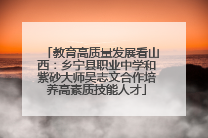 教育高质量发展看山西：乡宁县职业中学和紫砂大师吴志文合作培养高素质技能人才