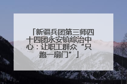 新疆兵团第三师四十四团永安镇综治中心：让职工群众“只跑一扇门”