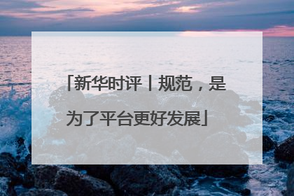 新华时评丨规范，是为了平台更好发展