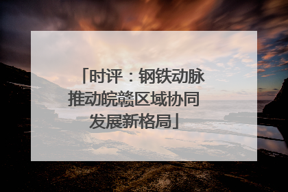 时评：钢铁动脉推动皖赣区域协同发展新格局
