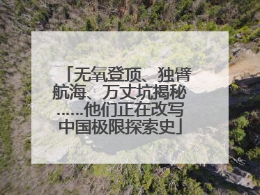 无氧登顶、独臂航海、万丈坑揭秘……他们正在改写中国极限探索史