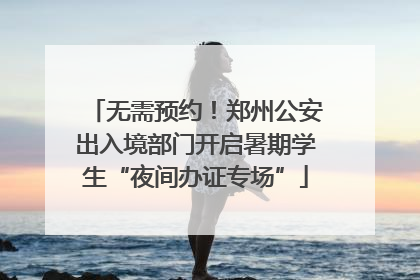 无需预约！郑州公安出入境部门开启暑期学生“夜间办证专场”