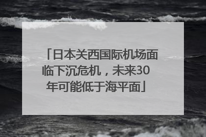 日本关西国际机场面临下沉危机，未来30年可能低于海平面