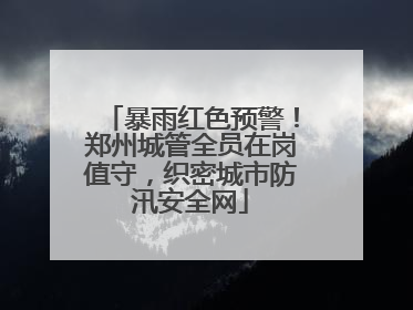 暴雨红色预警！郑州城管全员在岗值守，织密城市防汛安全网