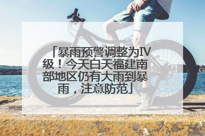 暴雨预警调整为Ⅳ级！今天白天福建南部地区仍有大雨到暴雨，注意防范