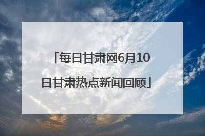 每日甘肃网6月10日甘肃热点新闻回顾