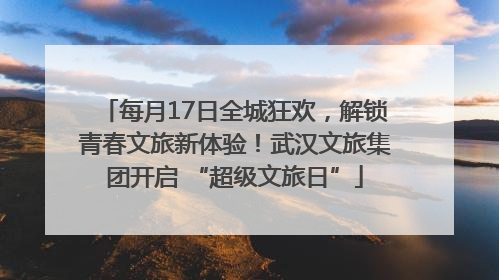每月17日全城狂欢，解锁青春文旅新体验！武汉文旅集团开启 “超级文旅日”