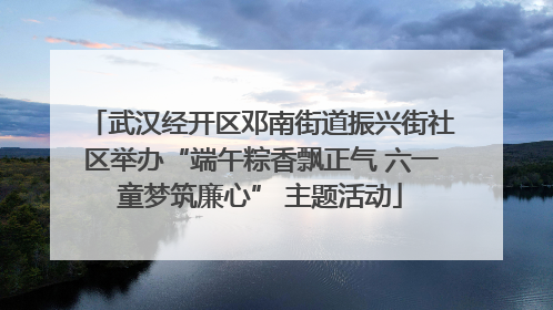 武汉经开区邓南街道振兴街社区举办“端午粽香飘正气 六一童梦筑廉心” 主题活动