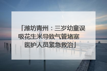 潍坊青州：三岁幼童误吸花生米导致气管堵塞 医护人员紧急救治