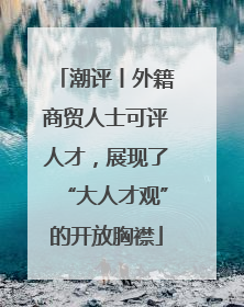 潮评丨外籍商贸人士可评人才，展现了“大人才观”的开放胸襟