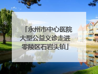 永州市中心医院大型公益义诊走进零陵区石岩头镇
