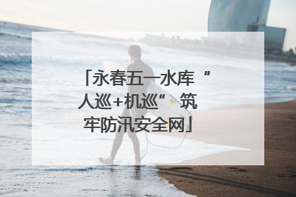 永春五一水库“人巡+机巡” 筑牢防汛安全网