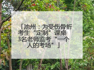 池州：为受伤骨折考生“定制”课桌 3名老师监考“一个人的考场”