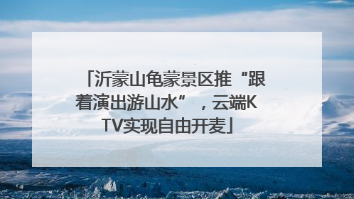 沂蒙山龟蒙景区推“跟着演出游山水”，云端KTV实现自由开麦