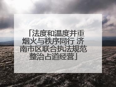 法度和温度并重 烟火与秩序同行 济南市区联合执法规范整治占道经营