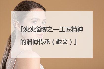 泱泱淄博之—工匠精神的淄博传承（散文）
