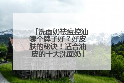 洗面奶祛痘控油哪个牌子好？好皮肤的秘诀！适合油皮的十大洗面奶