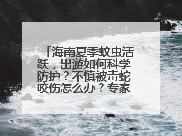 海南夏季蚊虫活跃，出游如何科学防护？不慎被毒蛇咬伤怎么办？专家建议→