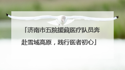 济南市五院援藏医疗队员奔赴雪域高原，践行医者初心