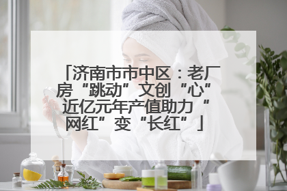济南市市中区：老厂房“跳动”文创“心” 近亿元年产值助力“网红”变“长红”