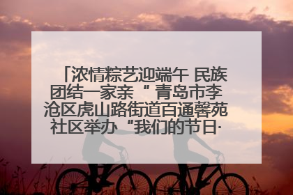 浓情粽艺迎端午 民族团结一家亲“ 青岛市李沧区虎山路街道百通馨苑社区举办“我们的节日·端午“主题活动
