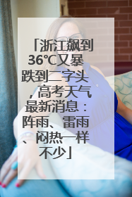 浙江飙到36℃又暴跌到二字头，高考天气最新消息：阵雨、雷雨、闷热一样不少