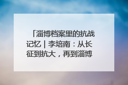 淄博档案里的抗战记忆｜李培南：从长征到抗大，再到淄博的革命足迹