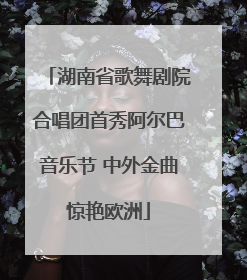 湖南省歌舞剧院合唱团首秀阿尔巴音乐节 中外金曲惊艳欧洲