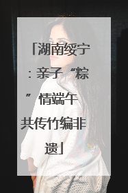 湖南绥宁：亲子“粽”情端午 共传竹编非遗