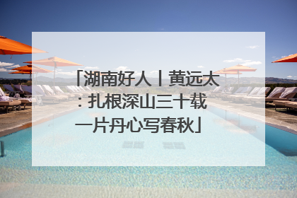 湖南好人丨黄远太：扎根深山三十载 一片丹心写春秋