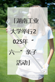 湖南工业大学举行2025年“六一”亲子活动