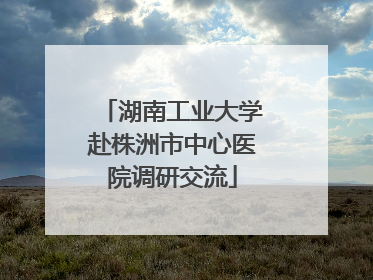 湖南工业大学赴株洲市中心医院调研交流