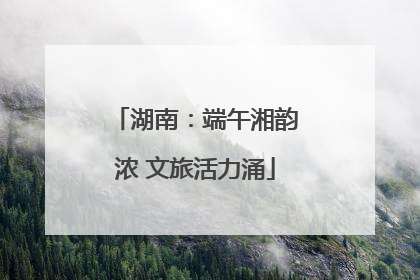 湖南：端午湘韵浓 文旅活力涌
