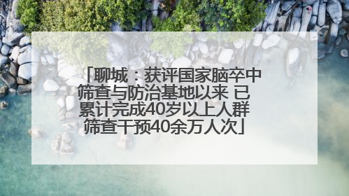 聊城：获评国家脑卒中筛查与防治基地以来 已累计完成40岁以上人群筛查干预40余万人次